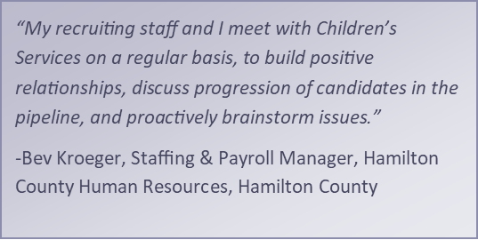 “My recruiting staff and I meet with Children’s Services on a regular basis, to build positive relationships, discuss progression of candidates in the pipeline, and proactively brainstorm issues.” -Bev Kroeger, Staffing &amp; Payroll Manager, Hamilton County 