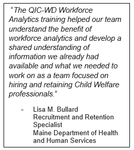  “The QIC-WD Workforce Analytics training helped our team understand the benefit of workforce analytics and develop a shared understanding of information we already had available and what we needed to work on as a team focused on hiring and retaining Chil