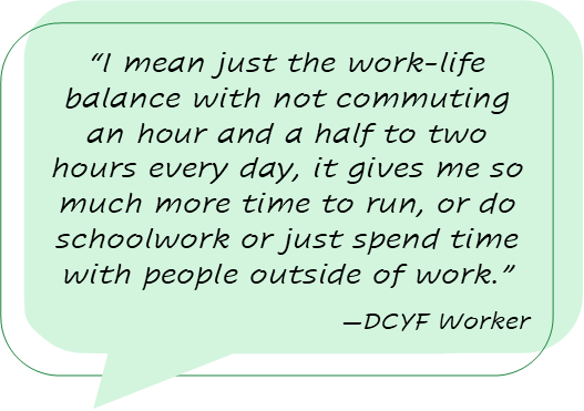 “I mean just the work-life balance with not commuting an hour and a half to two hours every day, it gives me so much more time to run, or do schoolwork or just spend time with people outside of work.” -DCYF Worker