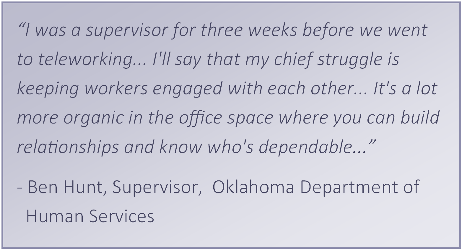 “I was a supervisor for three weeks before we went to teleworking... I'll say that my chief struggle is keeping workers engaged with each other... It's a lot more organic in the office space where you can build relationships and know who's dependable...” 