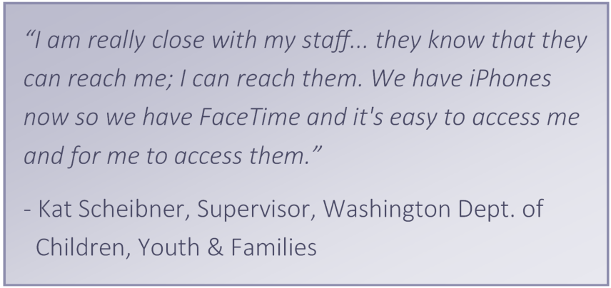 “I am really close with my staff... they always they know that they can reach me I can reach them. We have iPhones now so we have FaceTime and it's easy to access me and for me to access them.” -	Kat, Supervisor, WA DCFS
