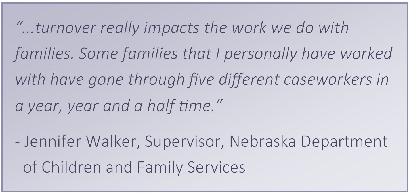 "...turnover really impacts the work we do with families. Some families that I personally have worked with have gone through five different caseworkers in a year, year and a half time.” -Jennifer Walker, Nebraska Department of Children and Family Service