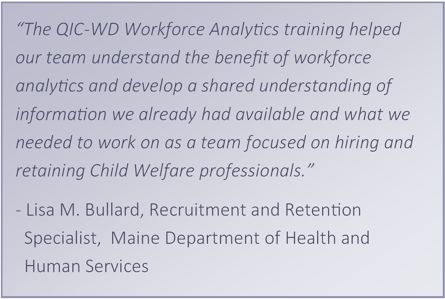 “The QIC-WD Workforce Analytics training helped our team understand the benefit of workforce analytics and develop a shared understanding of information we already had available and what we needed to work on as a team focused on hiring and retaining Child